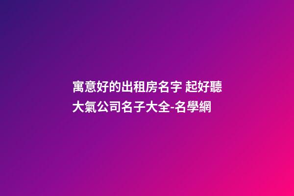 寓意好的出租房名字 起好聽大氣公司名子大全-名學網-第1張-公司起名-玄機派